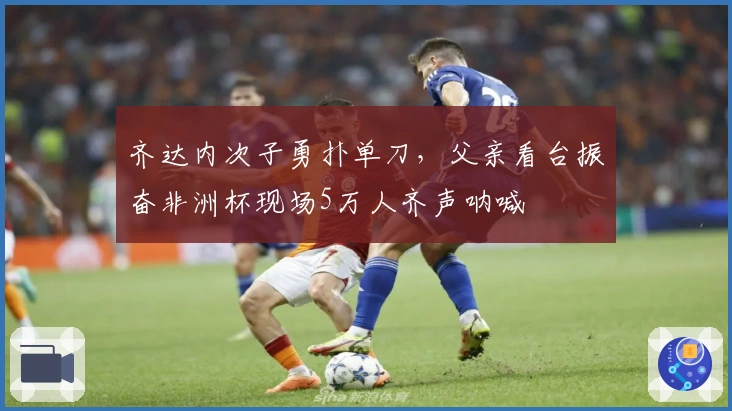 齐达内次子勇扑单刀，父亲看台振奋非洲杯现场5万人齐声呐喊