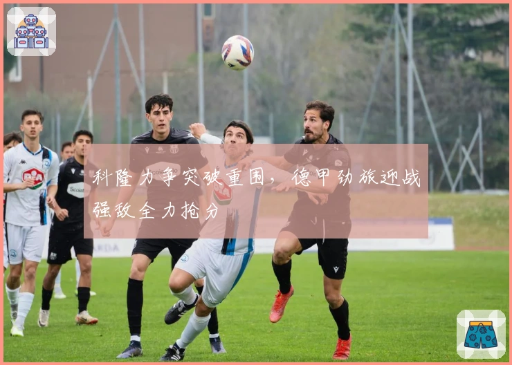 科隆力争突破重围，德甲劲旅迎战强敌全力抢分