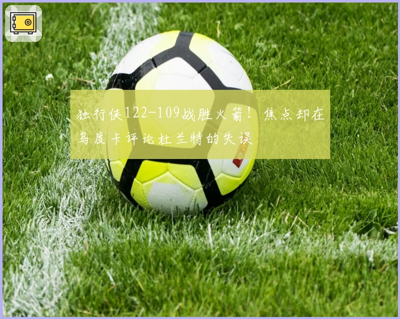 独行侠122-109战胜火箭！焦点却在乌度卡评论杜兰特的失误