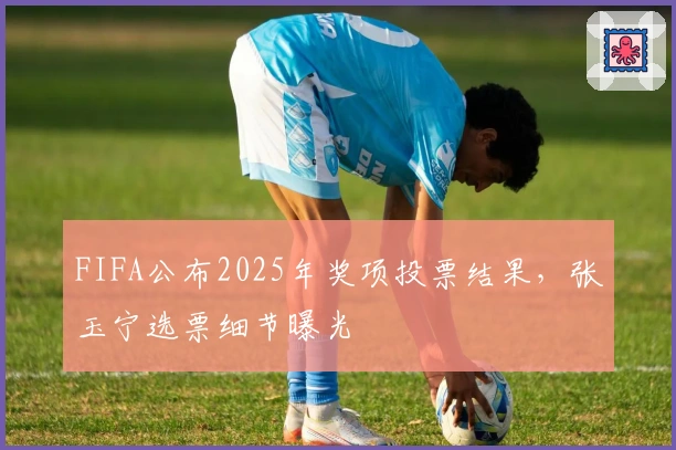 FIFA公布2025年奖项投票结果，张玉宁选票细节曝光