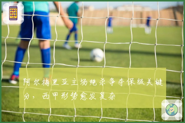 阿尔梅里亚主场绝杀争夺保级关键分，西甲形势愈发复杂