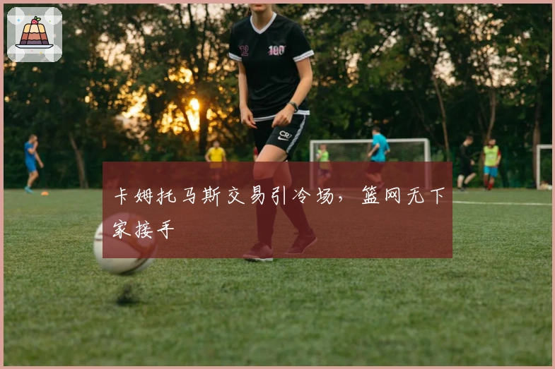 卡姆托马斯交易引冷场，篮网无下家接手