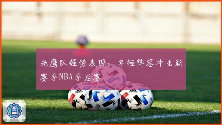 老鹰队强势表现，年轻阵容冲击新赛季NBA季后赛