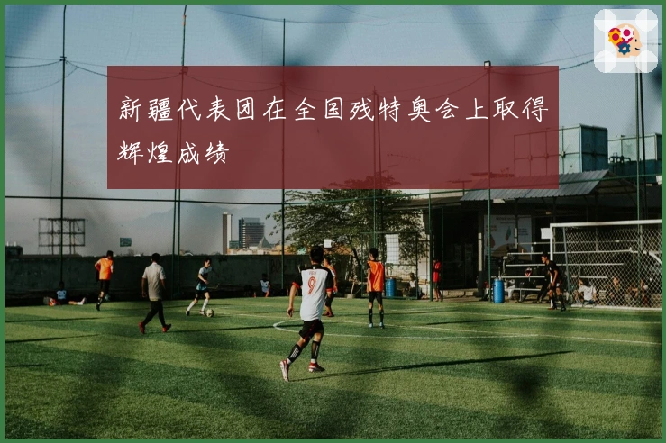 新疆代表团在全国残特奥会上取得辉煌成绩