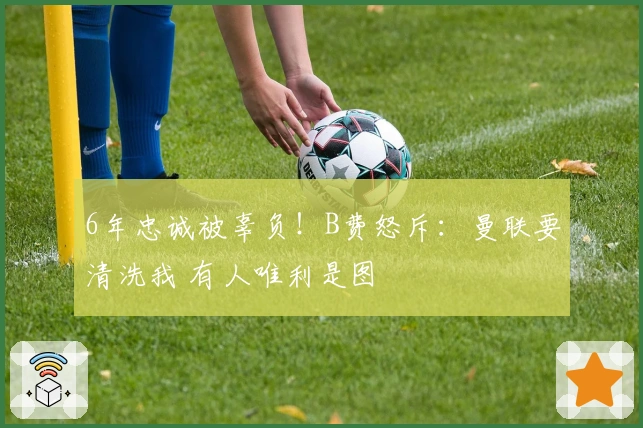 6年忠诚被辜负！B费怒斥：曼联要清洗我 有人唯利是图