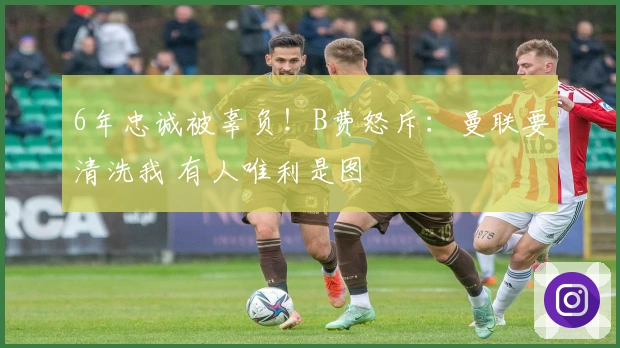 6年忠诚被辜负！B费怒斥：曼联要清洗我 有人唯利是图