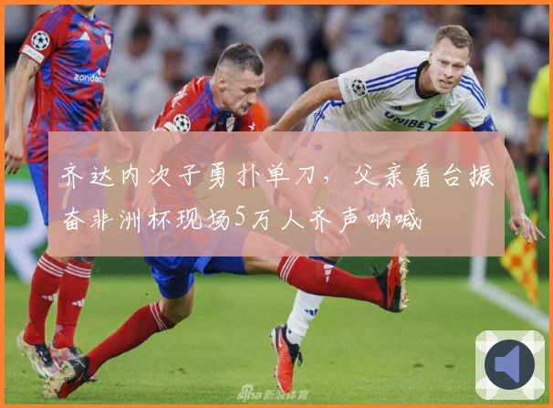 齐达内次子勇扑单刀，父亲看台振奋非洲杯现场5万人齐声呐喊