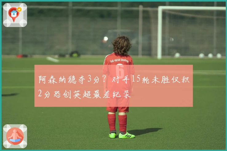 阿森纳稳夺3分？对手15轮未胜仅积2分恐创英超最差纪录